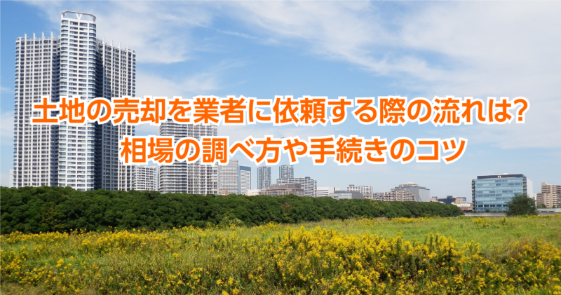 土地の売却を業者に依頼する際の流れは？　相場の調べ方や手続きのコツ