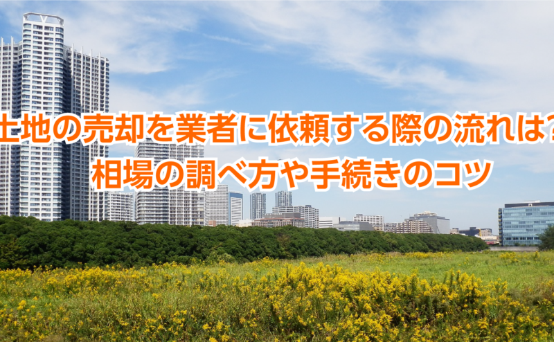 土地の売却を業者に依頼する際の流れは？　相場の調べ方や手続きのコツ