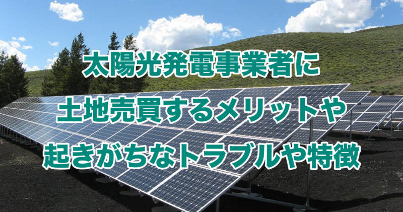 太陽光発電事業者に土地売買するメリットや起きがちなトラブルや特徴