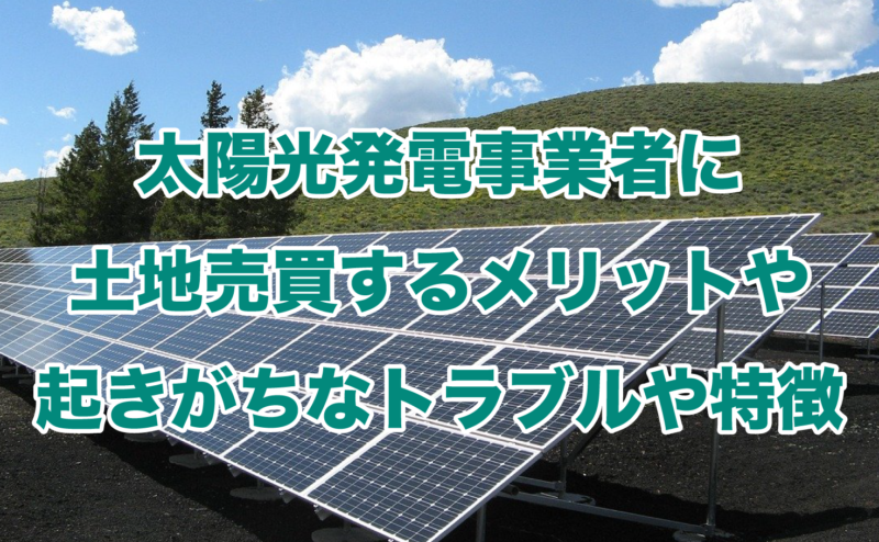 太陽光発電事業者に土地売買するメリットや起きがちなトラブルや特徴