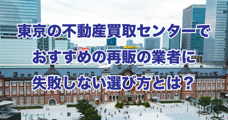 東京の不動産買取センターでおすすめの再販の業者に失敗しない選び方とは？