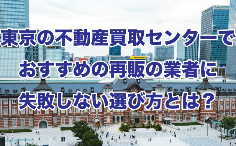 東京の不動産買取センターでおすすめの再販の業者に失敗しない選び方とは？