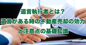 遺言執行者とは？遺言がある時の不動産売却の効力と注意点の基礎知識