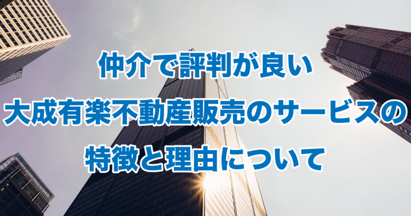 仲介で評判が良い大成有楽不動産販売のサービスの特徴と理由について