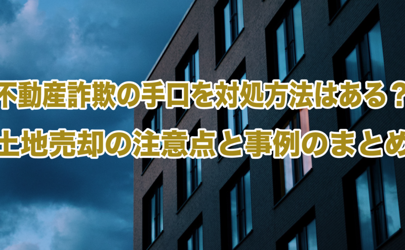 不動産詐欺の手口と対処方法はある？土地売却の注意点と事例のまとめ