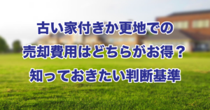 古い家付きか更地での売却費用はどちらがお得？知っておきたい判断基準