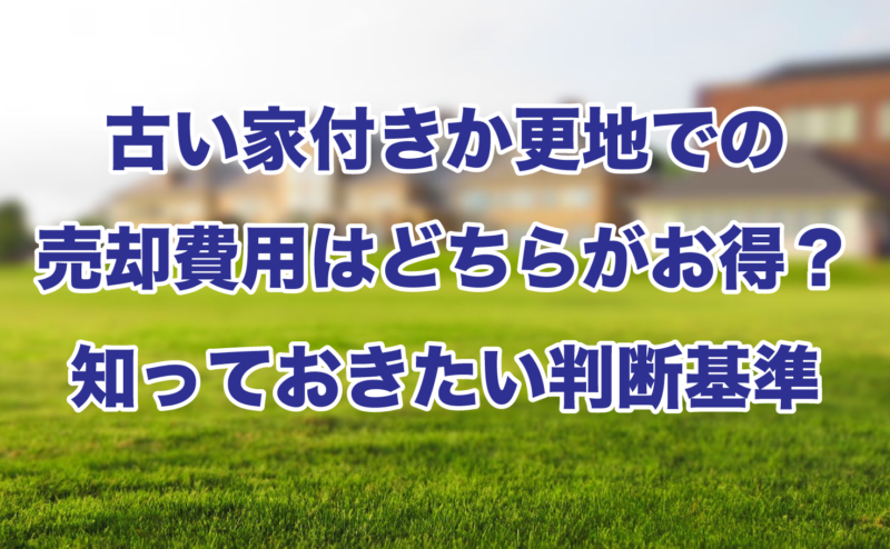 古い家付きか更地での売却費用はどちらがお得？知っておきたい判断基準