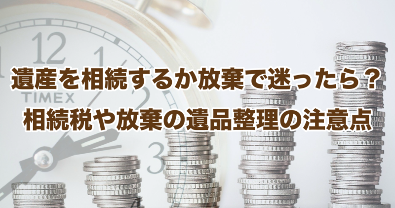 遺産を相続するか放棄で迷ったら？相続税や放棄の遺品整理の注意点