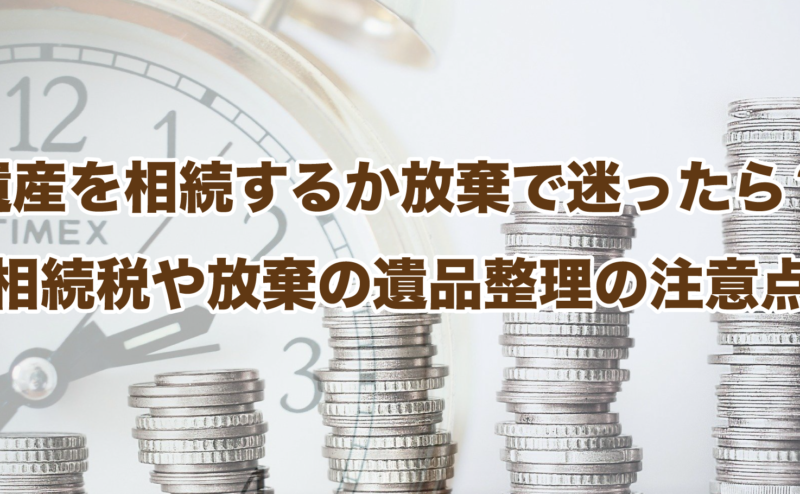 遺産を相続するか放棄で迷ったら？相続税や放棄の遺品整理の注意点