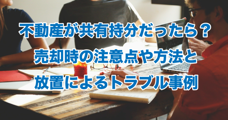 不動産が共有持分だったら？売却時の注意点や方法と放置によるトラブル事例