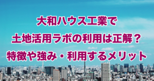 大和ハウス工業で土地活用ラボの利用は正解？特徴や強み・利用するメリット