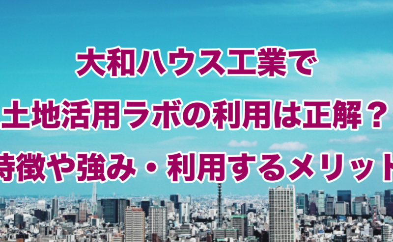 大和ハウス工業で土地活用ラボの利用は正解？特徴や強み・利用するメリット