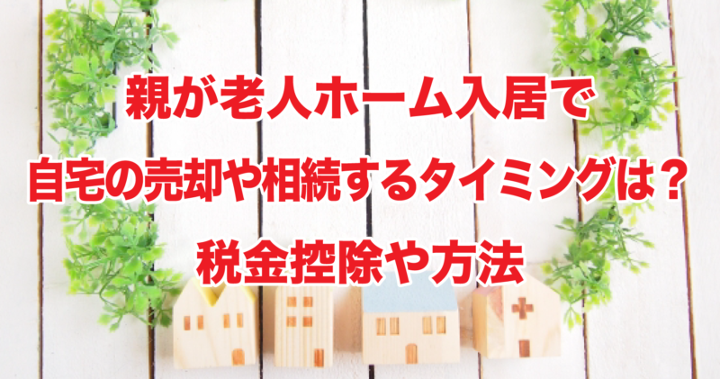 親が老人ホーム入居で自宅の売却や相続するタイミングは？税金控除や方法