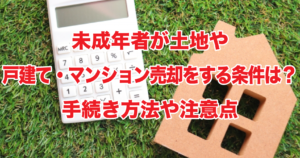 未成年者が土地や戸建て・マンション売却をする条件は？手続き方法や注意点