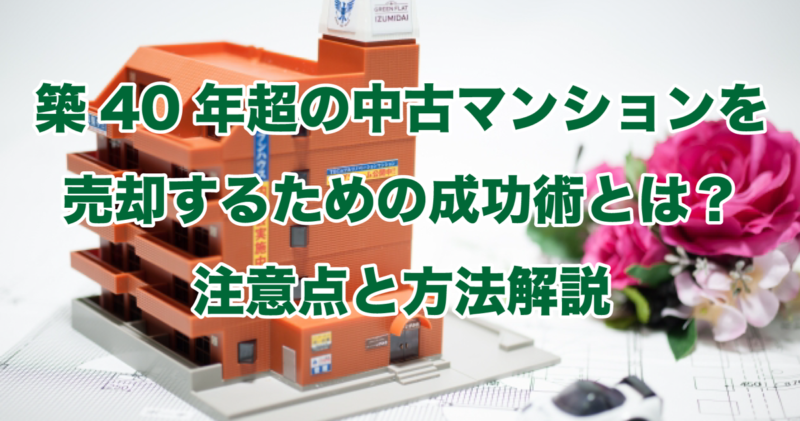 築40年超の中古マンションを売却するための成功術とは？注意点と方法解説