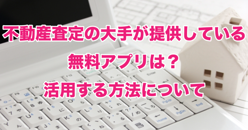 不動産査定の大手が提供している無料アプリは？活用する方法について