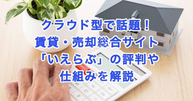 クラウド型で話題！賃貸・売却総合サイト「いえらぶ」の評判や仕組みを解説