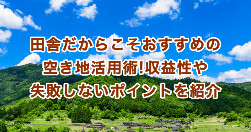 田舎だからこそおすすめの空き地活用術!収益性や失敗しないポイントを紹介