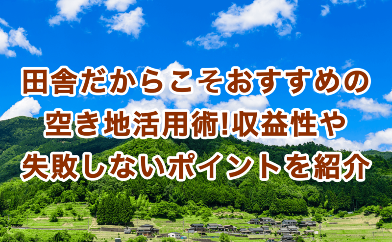 田舎だからこそおすすめの空き地活用術!収益性や失敗しないポイントを紹介