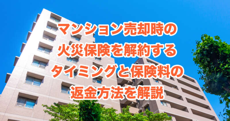 マンション売却時の火災保険を解約するタイミングと保険料の返金方法を解説