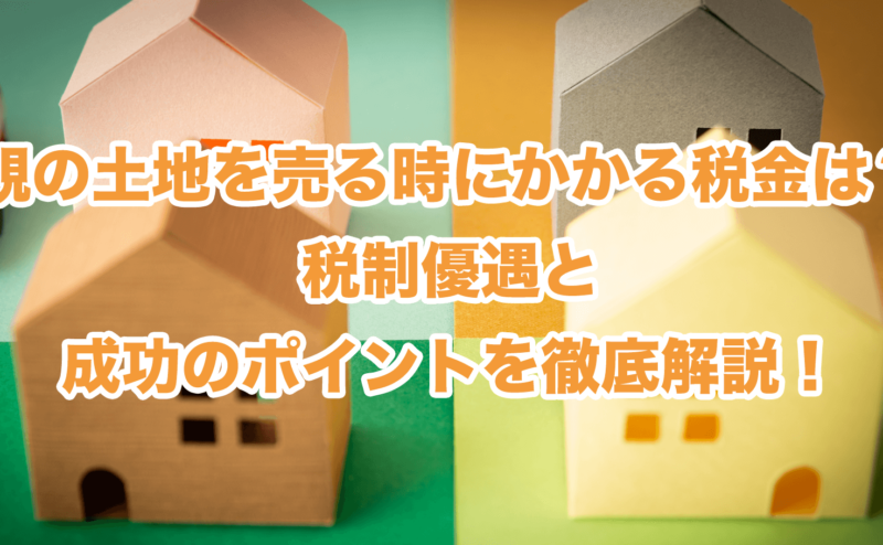 親の土地を売る時にかかる税金は？税制優遇と成功のポイントを徹底解説！