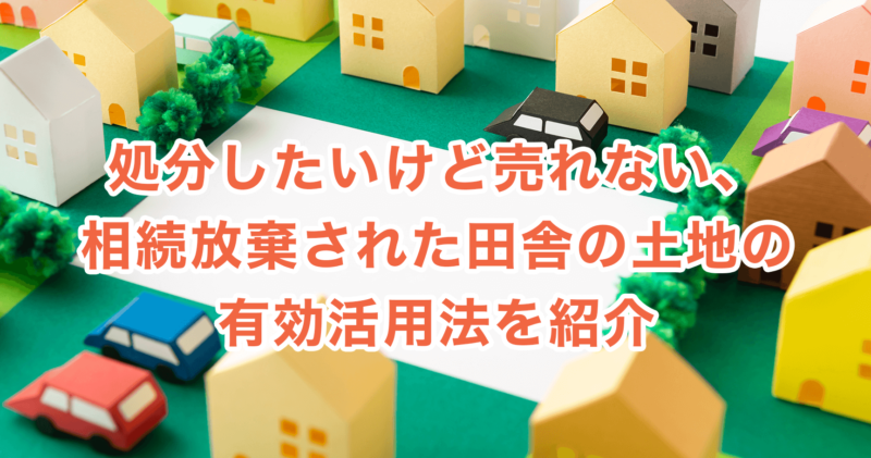 処分したいけど売れない、相続放棄された田舎の土地の有効活用法を紹介