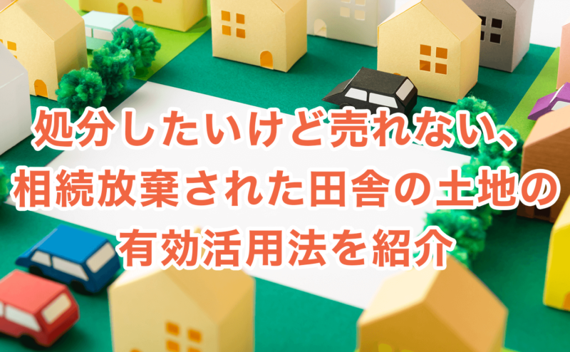 処分したいけど売れない、相続放棄された田舎の土地の有効活用法を紹介