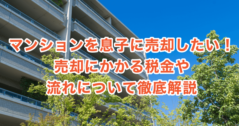 マンションを息子に売却したい！売却にかかる税金や流れについて徹底解説