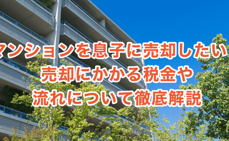 マンションを息子に売却したい！売却にかかる税金や流れについて徹底解説