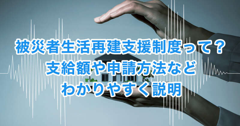 被災者生活再建支援制度って？支給額や申請方法などわかりやすく説明