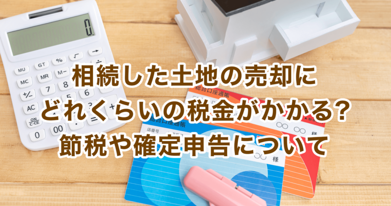 相続した土地の売却にどれくらいの税金がかかる?節税や確定申告について