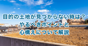 目的の土地が見つからない時は？やるべきポイントと心構えについて解説