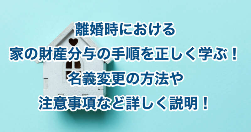 離婚時における家の財産分与の手順を正しく学ぶ！名義変更の方法や注意事項など詳しく説明！