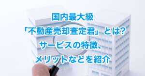 国内最大級「不動産売却査定君」とは?サービスの特徴、メリットなどを紹介