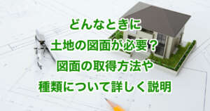 どんなときに土地の図面が必要？図面の取得方法や種類について詳しく説明