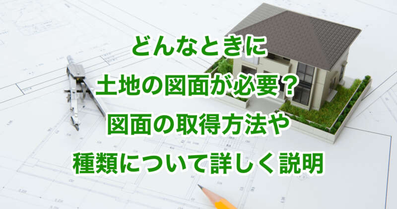 どんなときに土地の図面が必要？図面の取得方法や種類について詳しく説明