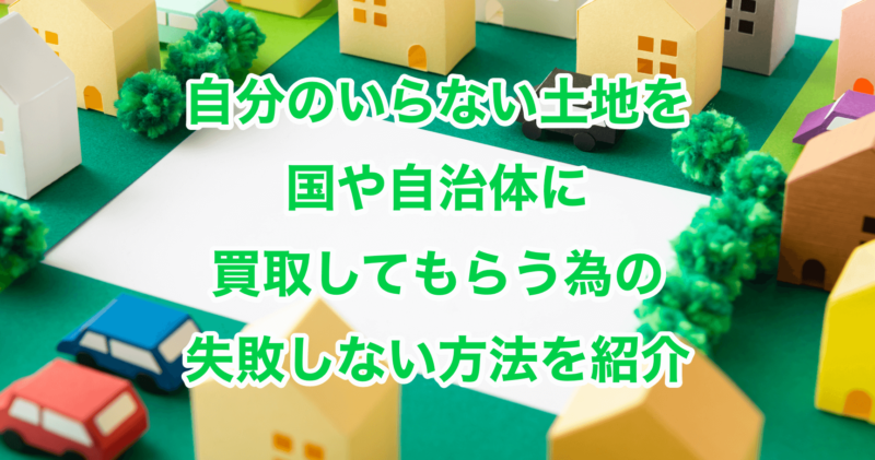 自分のいらない土地を国や自治体に買取してもらう為の失敗しない方法を紹介