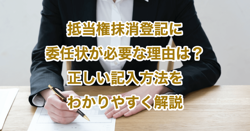 抵当権抹消登記に委任状が必要な理由は？正しい記入方法をわかりやすく解説